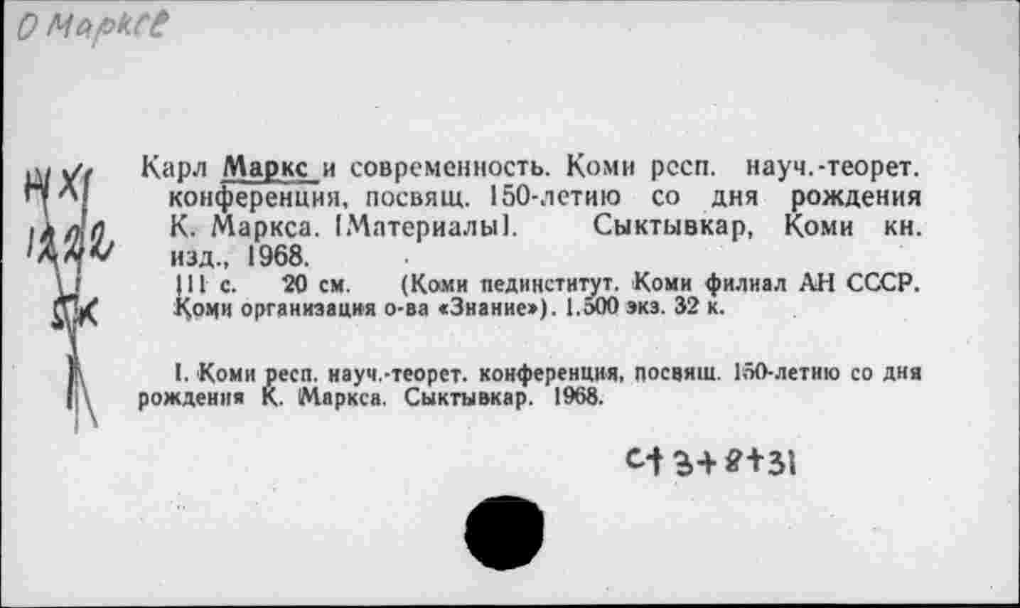 ﻿о Марксе
Карл Маркс и современность. Коми рссп. науч.-теорет. конференция, посвящ. 150-летию со дня рождения К. Маркса. [Материалы!. Сыктывкар, Коми кн. изд., 1968.
|11 с. 20 см. (Коми пединститут. Коми филиал АН СССР. Коми организация о-ва яЗнание»). ЕоОО экз. 32 к.
I. Коми респ. науч.-теорет. конференция, посвящ. 150-летию со дня рождения К. Маркса. Сыктывкар. 1968.
с-t ЗШ31